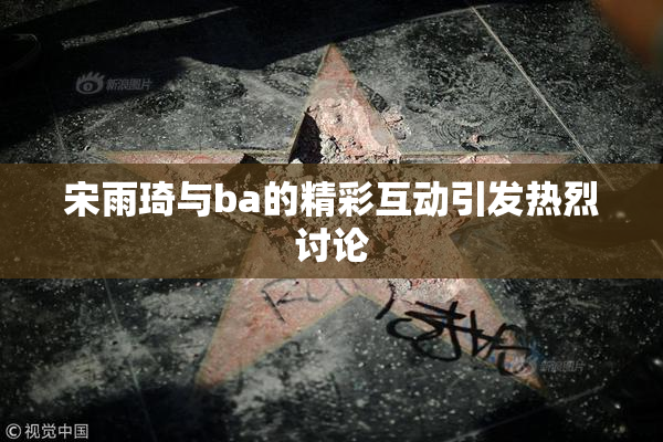 宋雨琦与ba的精彩互动引发热烈讨论