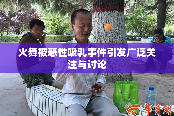 火舞被恶性吸乳事件引发广泛关注与讨论