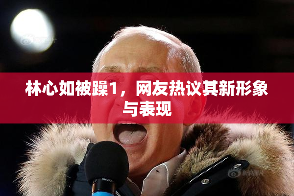 林心如被躁1，网友热议其新形象与表现