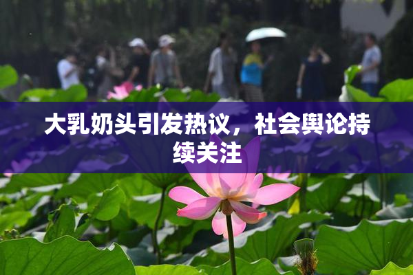 大乳奶头引发热议，社会舆论持续关注