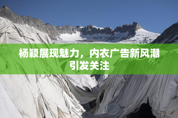 杨颖展现魅力，内衣广告新风潮引发关注