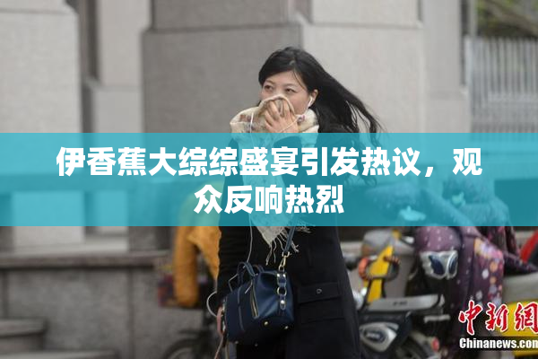 伊香蕉大综综盛宴引发热议，观众反响热烈