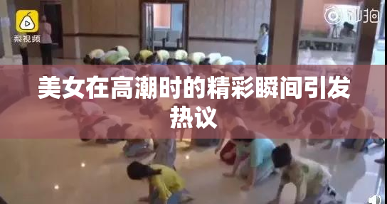 美女在高潮时的精彩瞬间引发热议