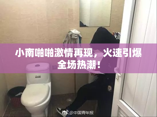 小南啪啪激情再现，火速引爆全场热潮！
