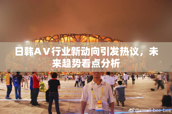 日韩AⅤ行业新动向引发热议，未来趋势看点分析