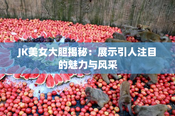 JK美女大胆揭秘：展示引人注目的魅力与风采
