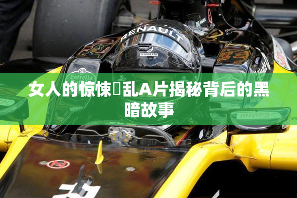 女人的惊悚婬乱A片揭秘背后的黑暗故事