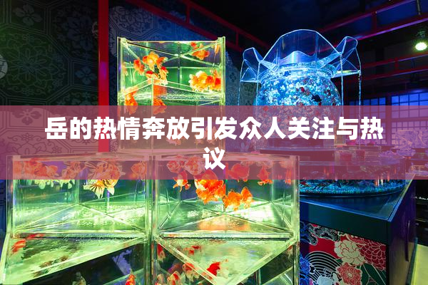 岳的热情奔放引发众人关注与热议