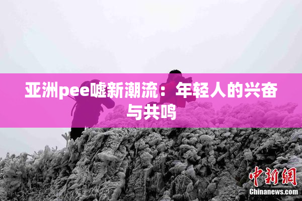 亚洲pee嘘新潮流：年轻人的兴奋与共鸣