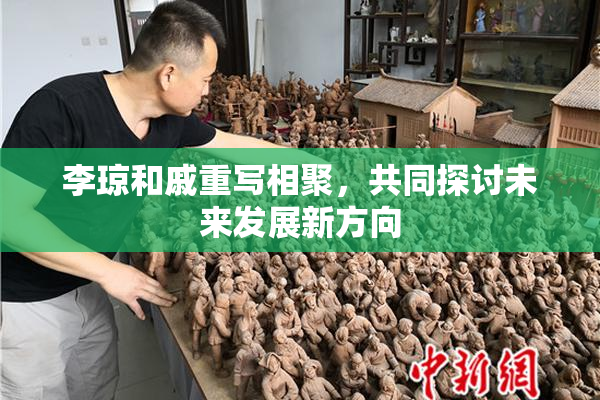 李琼和戚重写相聚，共同探讨未来发展新方向