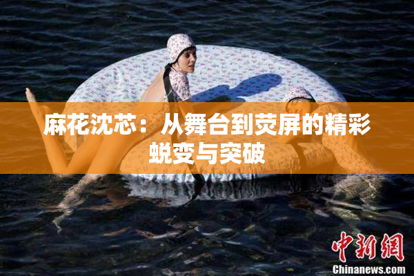 麻花沈芯：从舞台到荧屏的精彩蜕变与突破