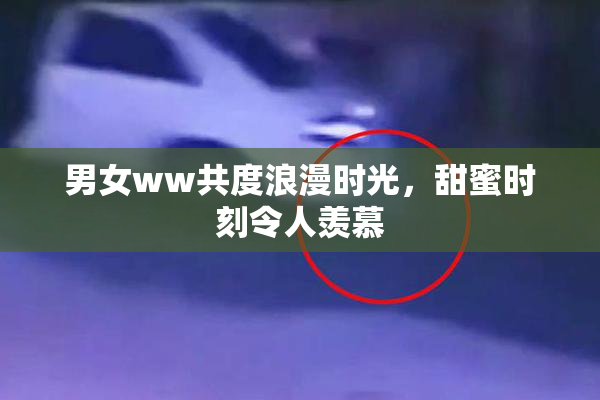 男女ww共度浪漫时光，甜蜜时刻令人羡慕