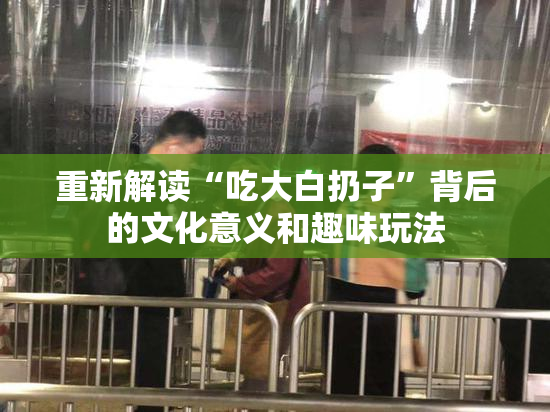 重新解读“吃大白扔子”背后的文化意义和趣味玩法