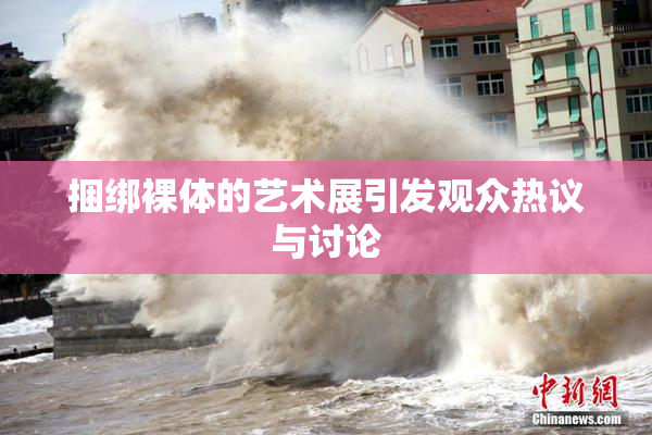 捆绑裸体的艺术展引发观众热议与讨论