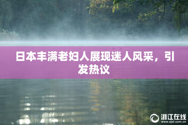日本丰满老妇人展现迷人风采，引发热议