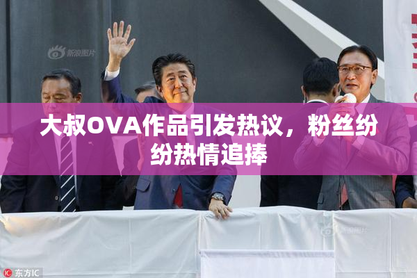 大叔OVA作品引发热议，粉丝纷纷热情追捧