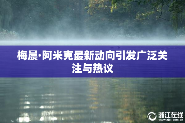 梅晨·阿米克最新动向引发广泛关注与热议