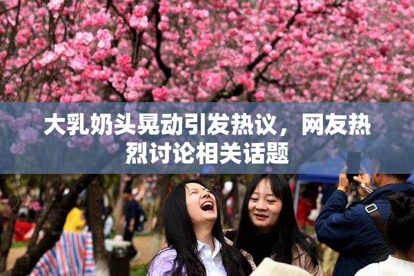 大乳奶头晃动引发热议，网友热烈讨论相关话题