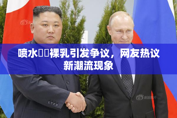 喷水❌‌裸乳引发争议，网友热议新潮流现象
