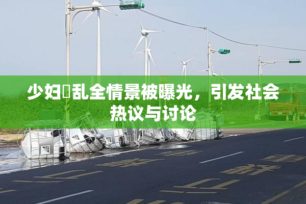 少妇婬乱全情景被曝光，引发社会热议与讨论