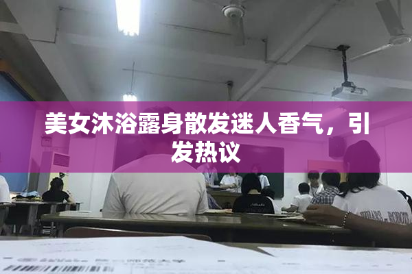 美女沐浴露身散发迷人香气，引发热议