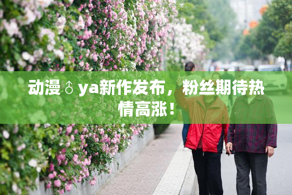 动漫♂ya新作发布，粉丝期待热情高涨！