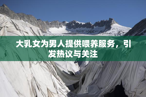 大乳女为男人提供喂养服务，引发热议与关注