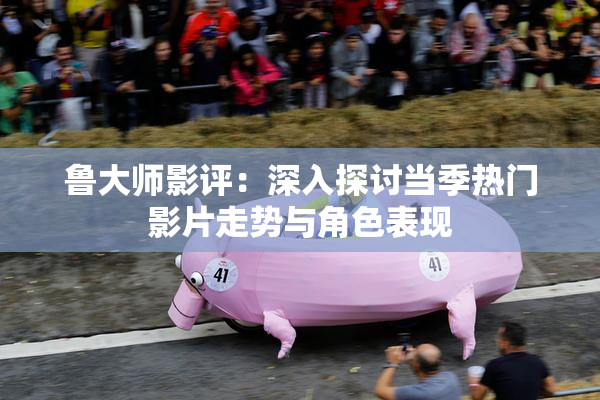 鲁大师影评：深入探讨当季热门影片走势与角色表现