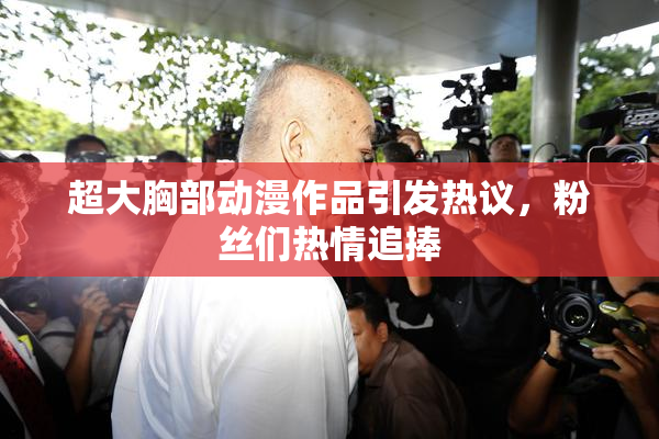 超大胸部动漫作品引发热议，粉丝们热情追捧