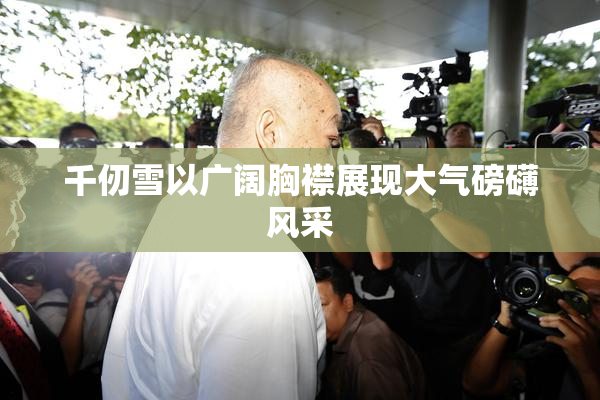 千仞雪以广阔胸襟展现大气磅礴风采