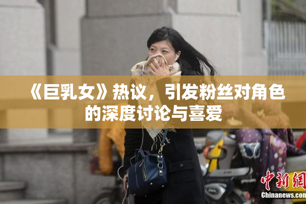 《巨乳女》热议，引发粉丝对角色的深度讨论与喜爱