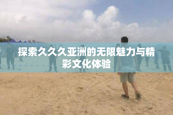 探索久久久亚洲的无限魅力与精彩文化体验