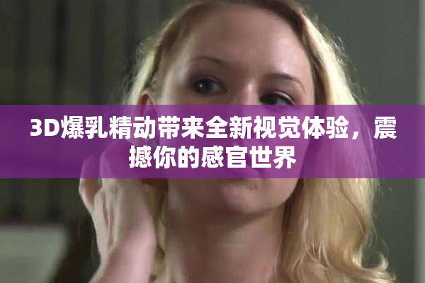 3D爆乳精动带来全新视觉体验，震撼你的感官世界