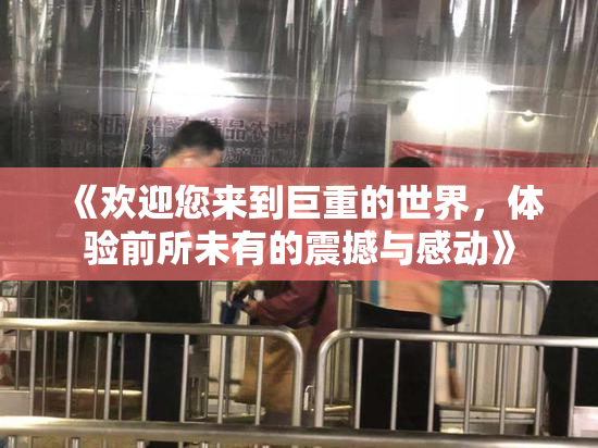 《欢迎您来到巨重的世界，体验前所未有的震撼与感动》