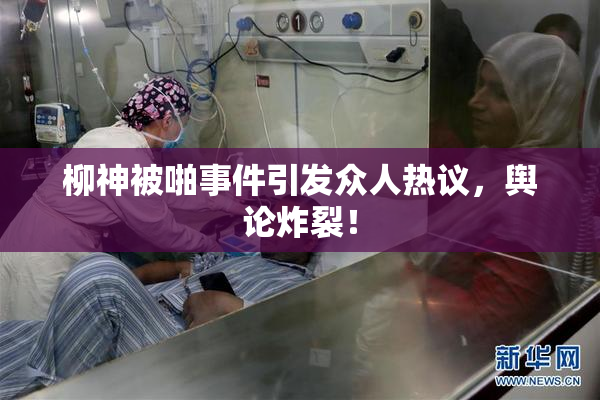 柳神被啪事件引发众人热议，舆论炸裂！