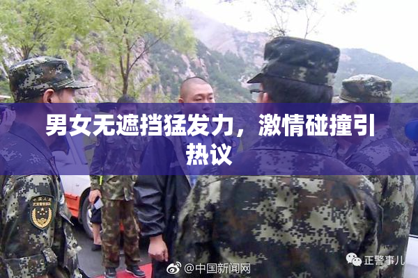 男女无遮挡猛发力，激情碰撞引热议