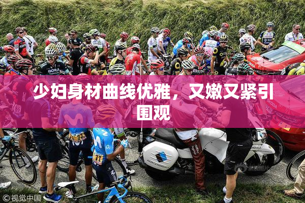 少妇身材曲线优雅，又嫩又紧引围观