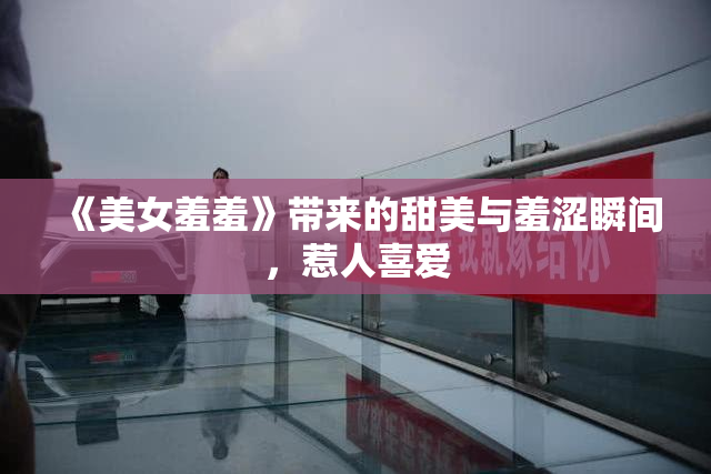《美女羞羞》带来的甜美与羞涩瞬间，惹人喜爱