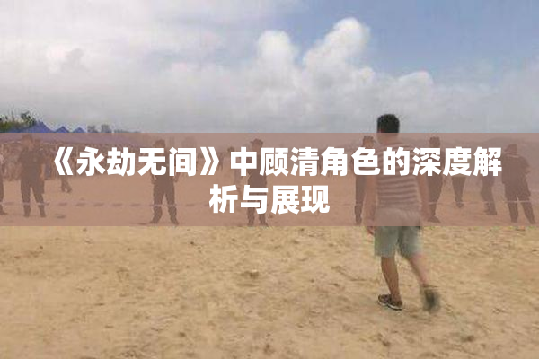 《永劫无间》中顾清角色的深度解析与展现