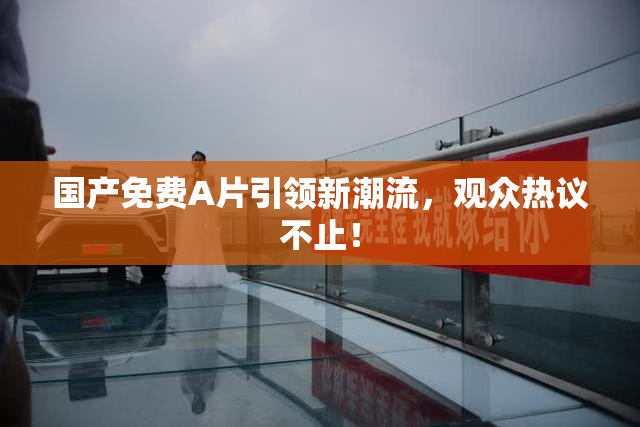 国产免费A片引领新潮流，观众热议不止！