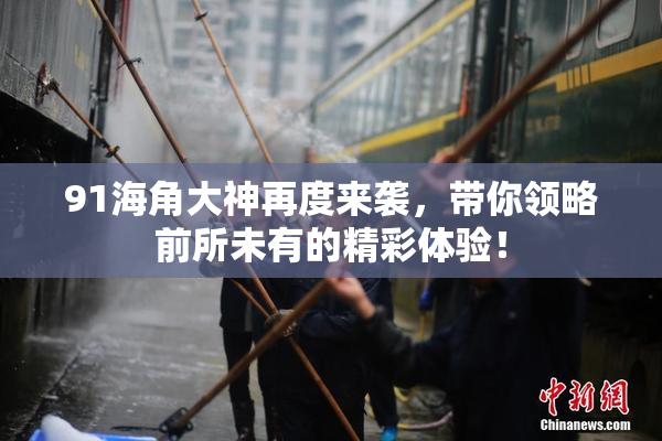 91海角大神再度来袭，带你领略前所未有的精彩体验！