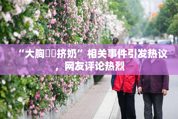 “大胸❌‌挤奶”相关事件引发热议，网友评论热烈
