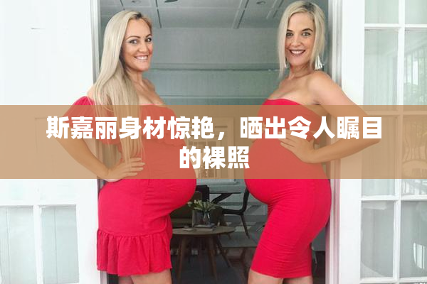 斯嘉丽身材惊艳，晒出令人瞩目的裸照