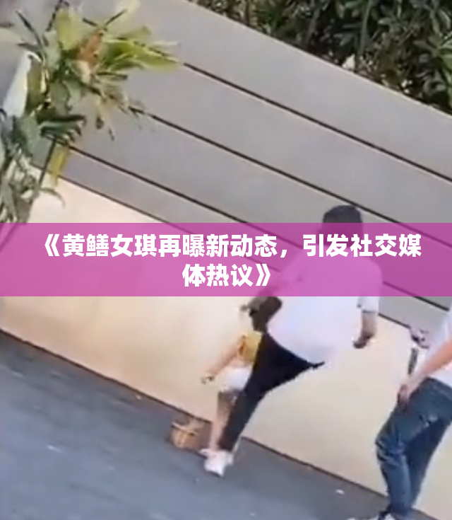 《黄鳝女琪再曝新动态，引发社交媒体热议》