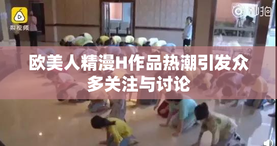 欧美人精漫H作品热潮引发众多关注与讨论