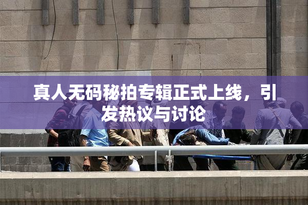真人无码秘拍专辑正式上线，引发热议与讨论
