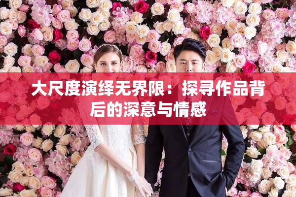 大尺度演绎无界限：探寻作品背后的深意与情感