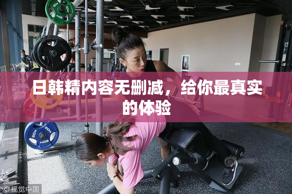 日韩精内容无删减，给你最真实的体验
