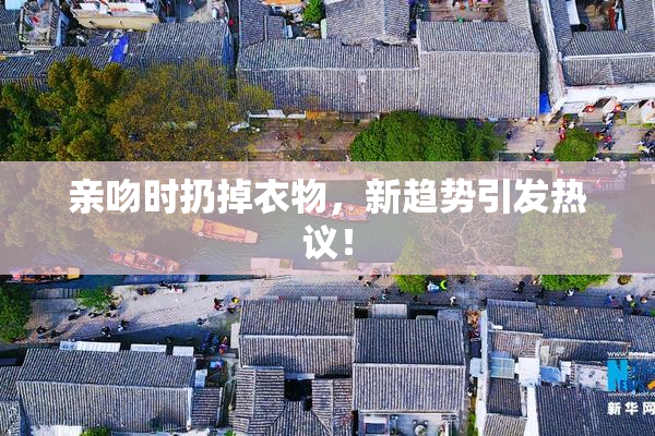 亲吻时扔掉衣物，新趋势引发热议！