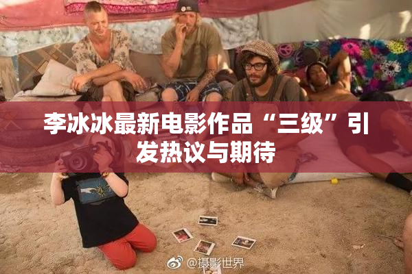 李冰冰最新电影作品“三级”引发热议与期待